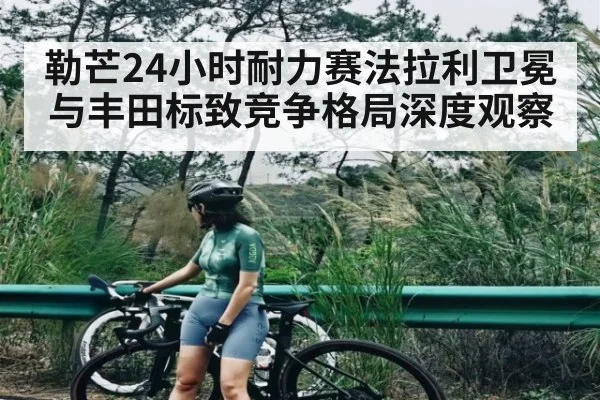 勒芒24小时耐力赛法拉利卫冕与丰田标致竞争格局深度观察