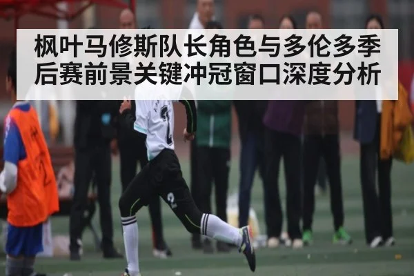 枫叶马修斯队长角色与多伦多季后赛前景关键冲冠窗口深度分析