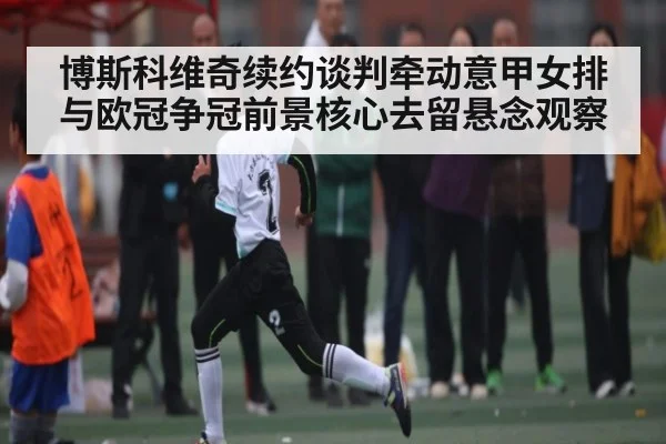 博斯科维奇续约谈判牵动意甲女排与欧冠争冠前景核心去留悬念观察