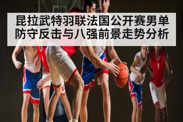 昆拉武特羽联法国公开赛男单防守反击与八强前景走势分析