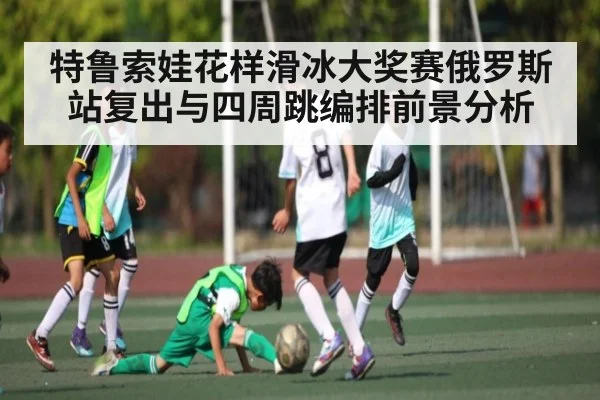 特鲁索娃花样滑冰大奖赛俄罗斯站复出与四周跳编排前景分析